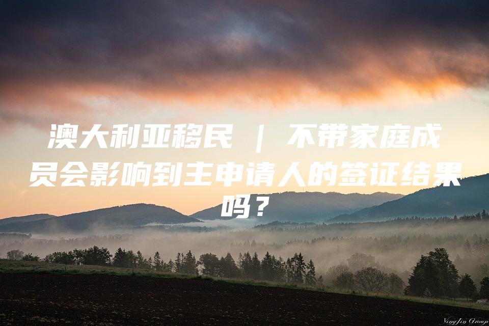 澳大利亚移民 | 不带家庭成员会影响到主申请人的签证结果吗？