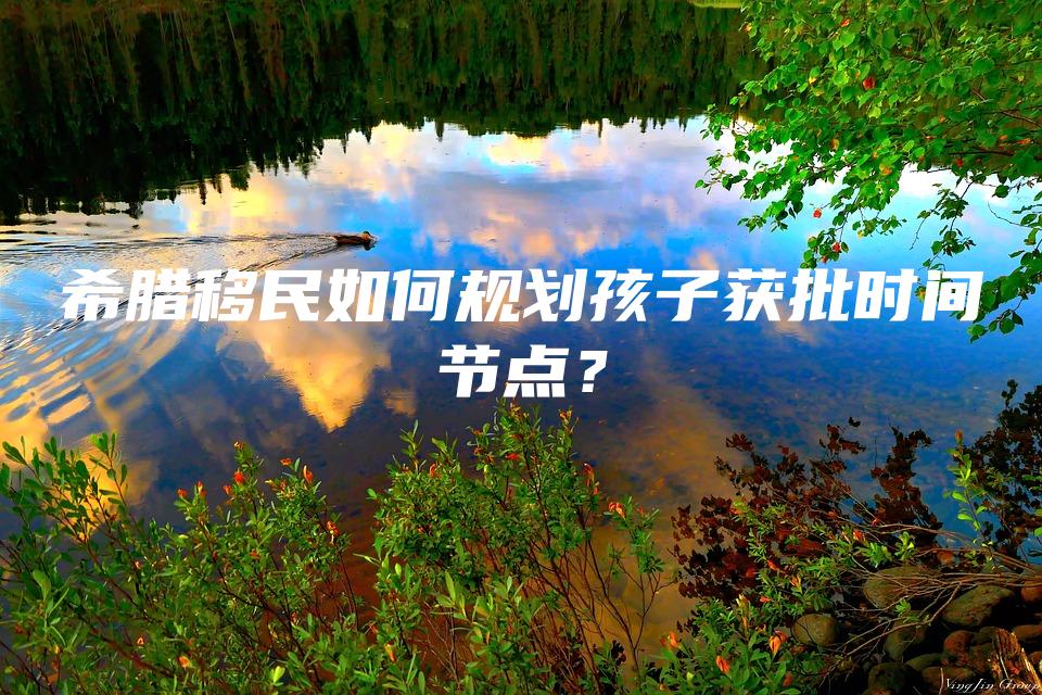 希腊移民如何规划孩子获批时间节点？