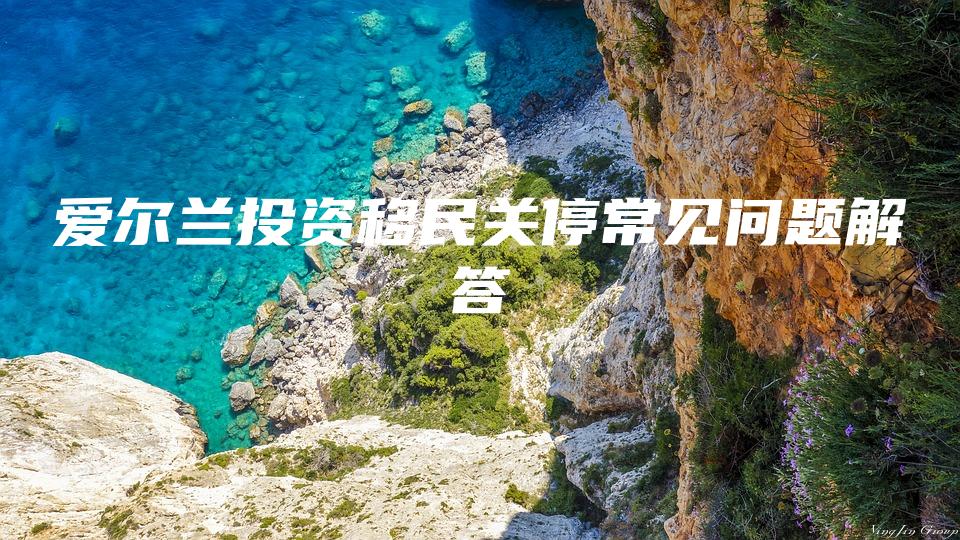 爱尔兰投资移民关停常见问题解答
