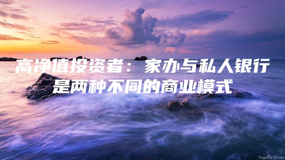 高净值投资者：家办与私人银行是两种不同的商业模式