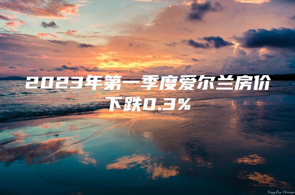 2023年第一季度爱尔兰房价下跌0.3%