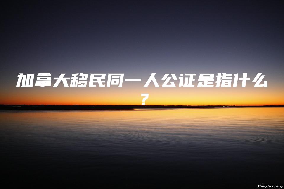 加拿大移民同一人公证是指什么？