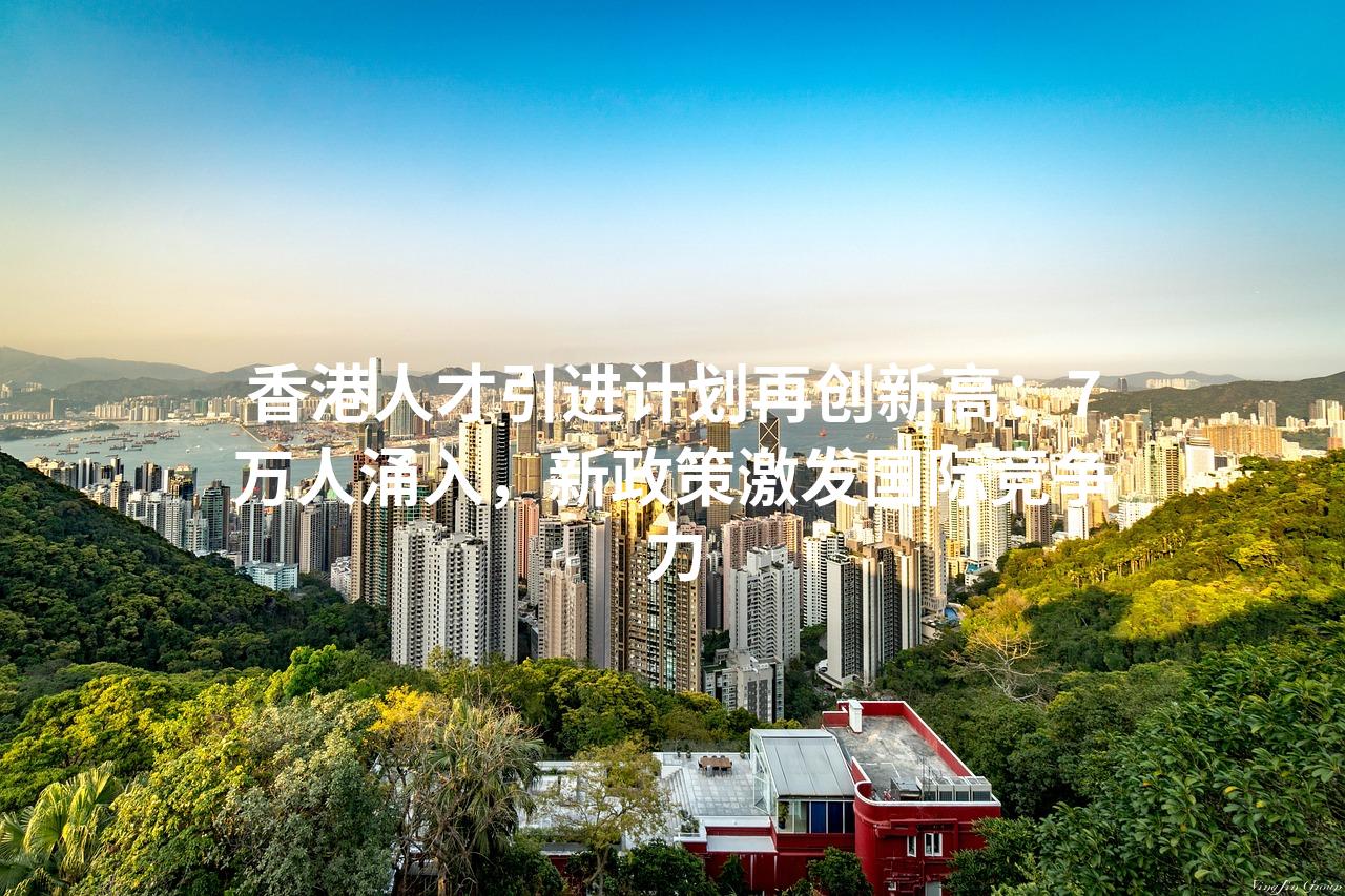 香港人才引进计划再创新高：7万人涌入，新政策激发国际竞争力