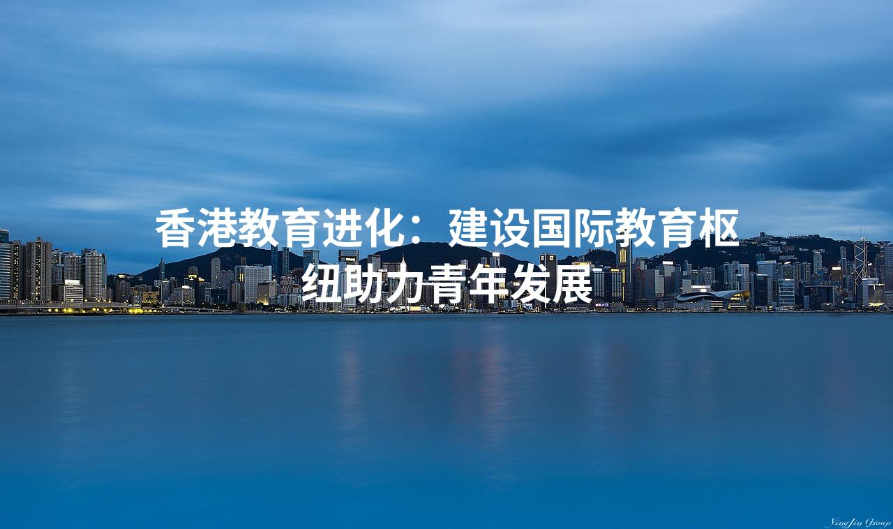 香港教育进化：建设国际教育枢纽助力青年发展