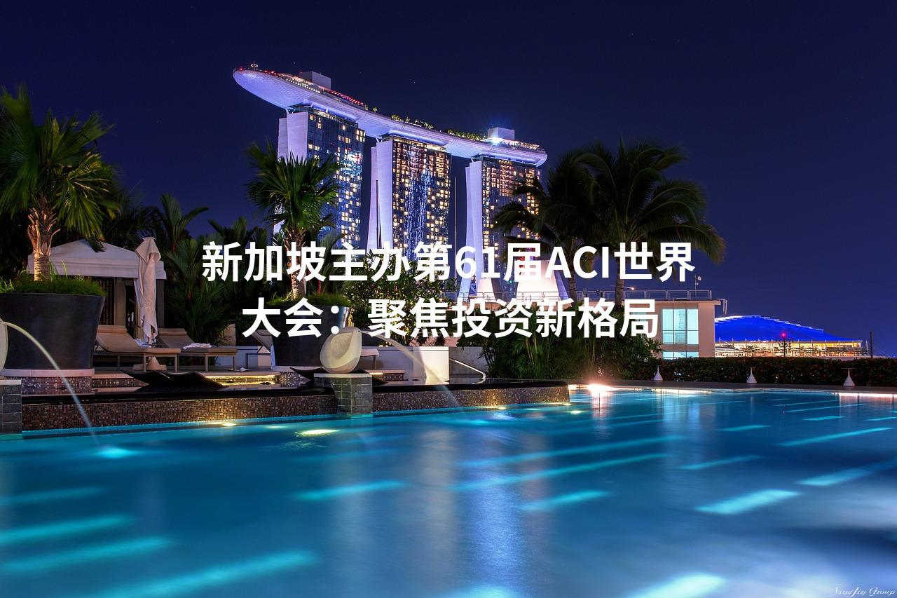 新加坡主办第61届ACI世界大会：聚焦投资新格局