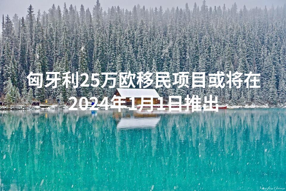 匈牙利25万欧移民项目或将在2024年1月1日推出