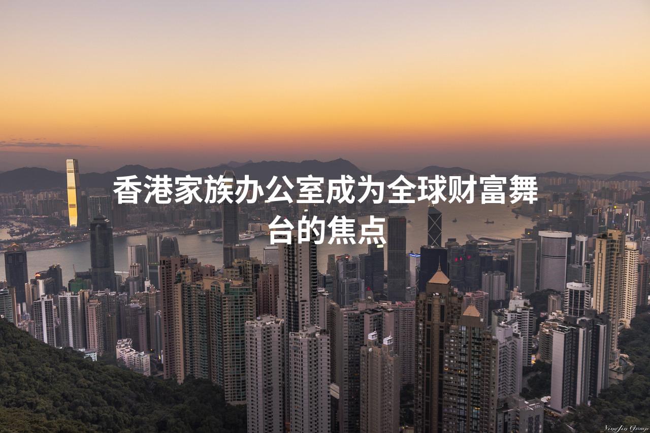 香港家族办公室成为全球财富舞台的焦点