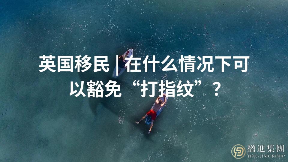 英国移民 | 在什么情况下可以豁免“打指纹”？