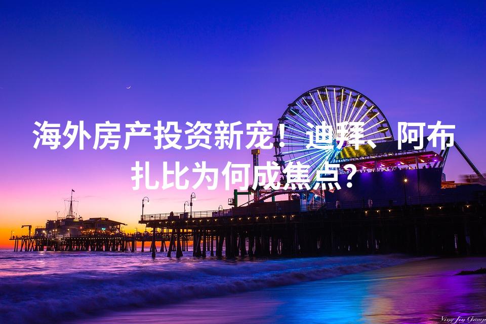海外房产投资新宠！迪拜、阿布扎比为何成焦点？
