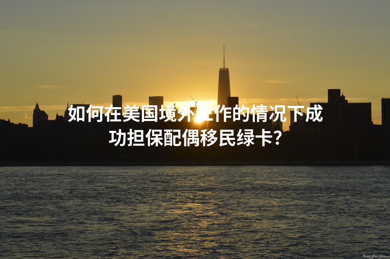 如何在美国境外工作的情况下成功担保配偶移民绿卡？