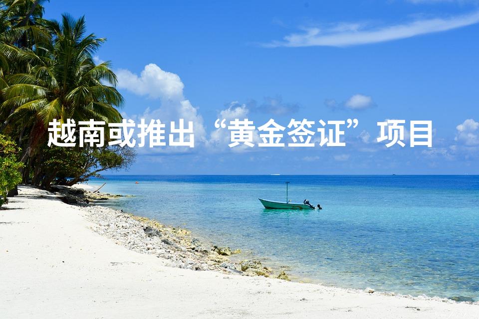 越南或推出“黄金签证”项目