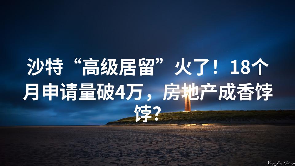 沙特“高级居留”火了！18个月申请量破4万，房地产成香饽饽？