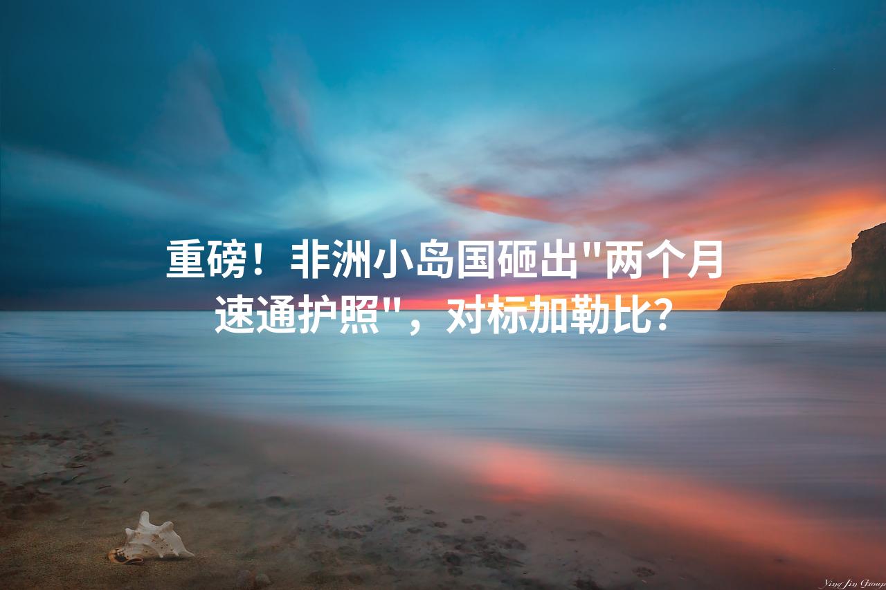 重磅！非洲小岛国砸出＂两个月速通护照＂，对标加勒比？