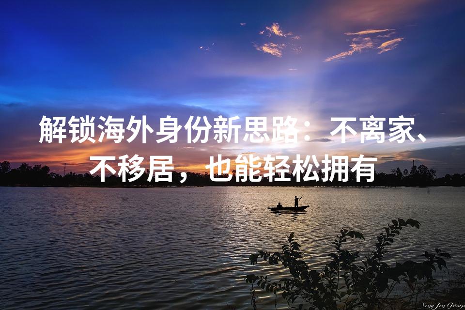 解锁海外身份新思路：不离家、不移居，也能轻松拥有