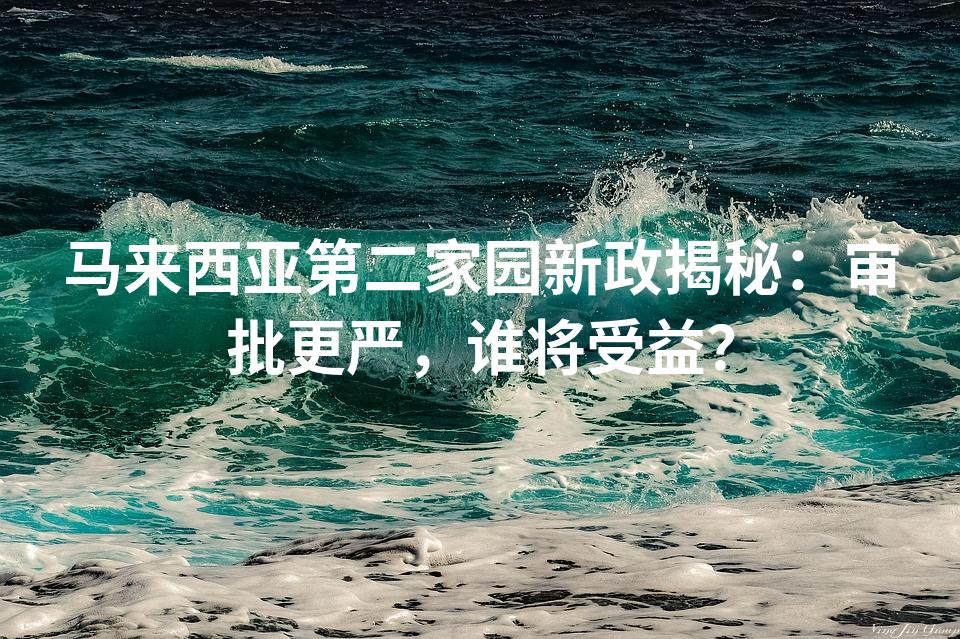 马来西亚第二家园新政揭秘：审批更严，谁将受益？