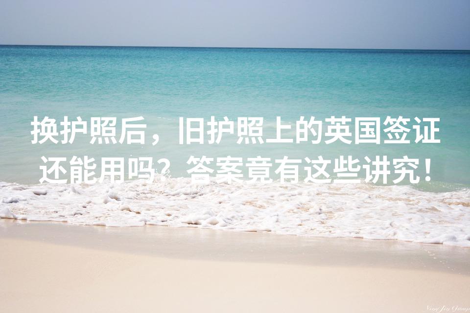 换护照后，旧护照上的英国签证还能用吗？答案竟有这些讲究！