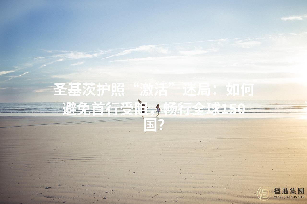 圣基茨护照“激活”迷局：如何避免首行受阻，畅行全球150国？