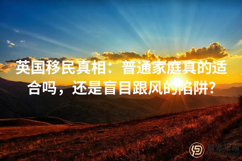 英国移民真相：普通家庭真的适合吗，还是盲目跟风的陷阱？