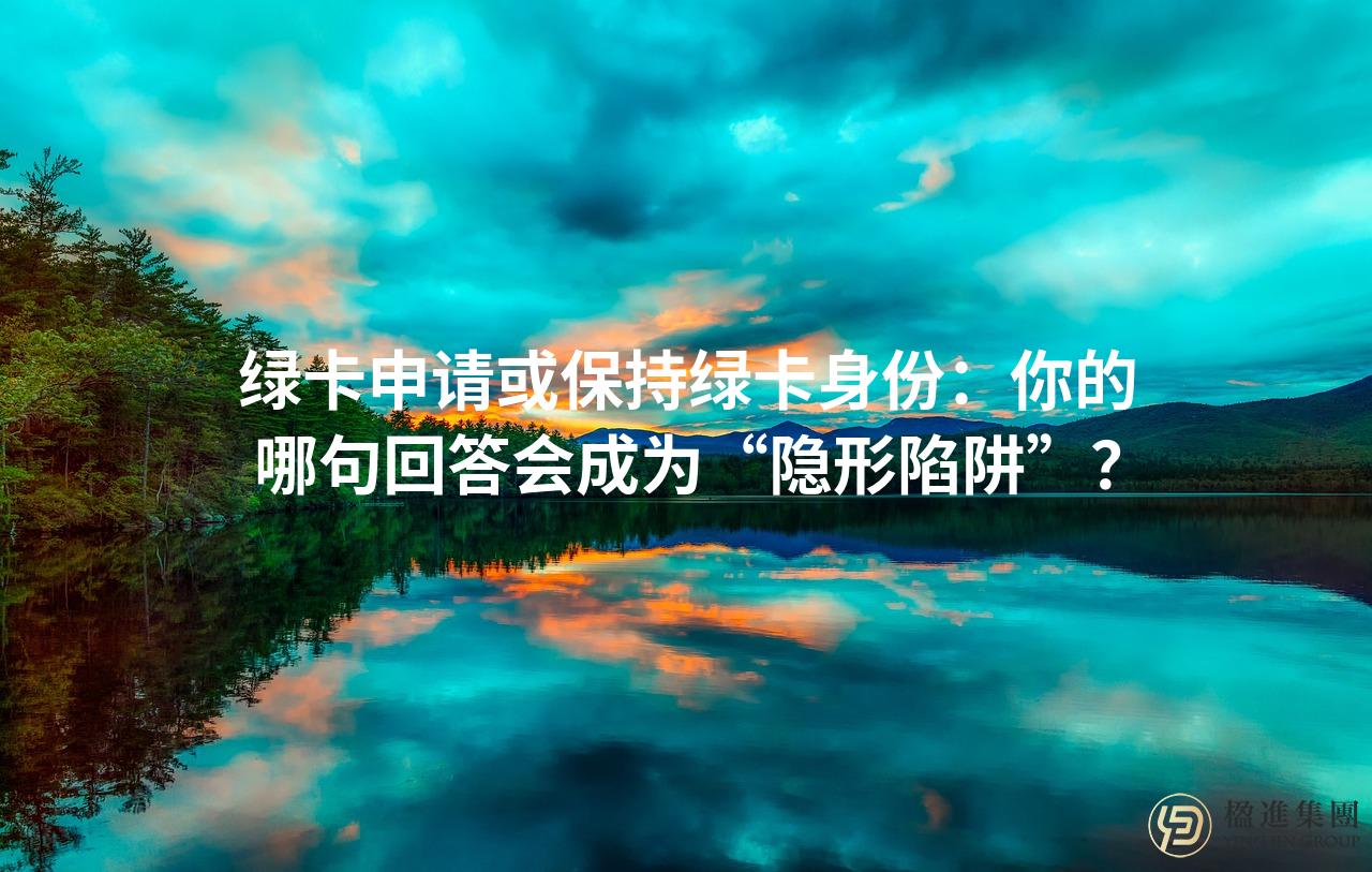 绿卡申请或保持绿卡身份：你的哪句回答会成为“隐形陷阱”？