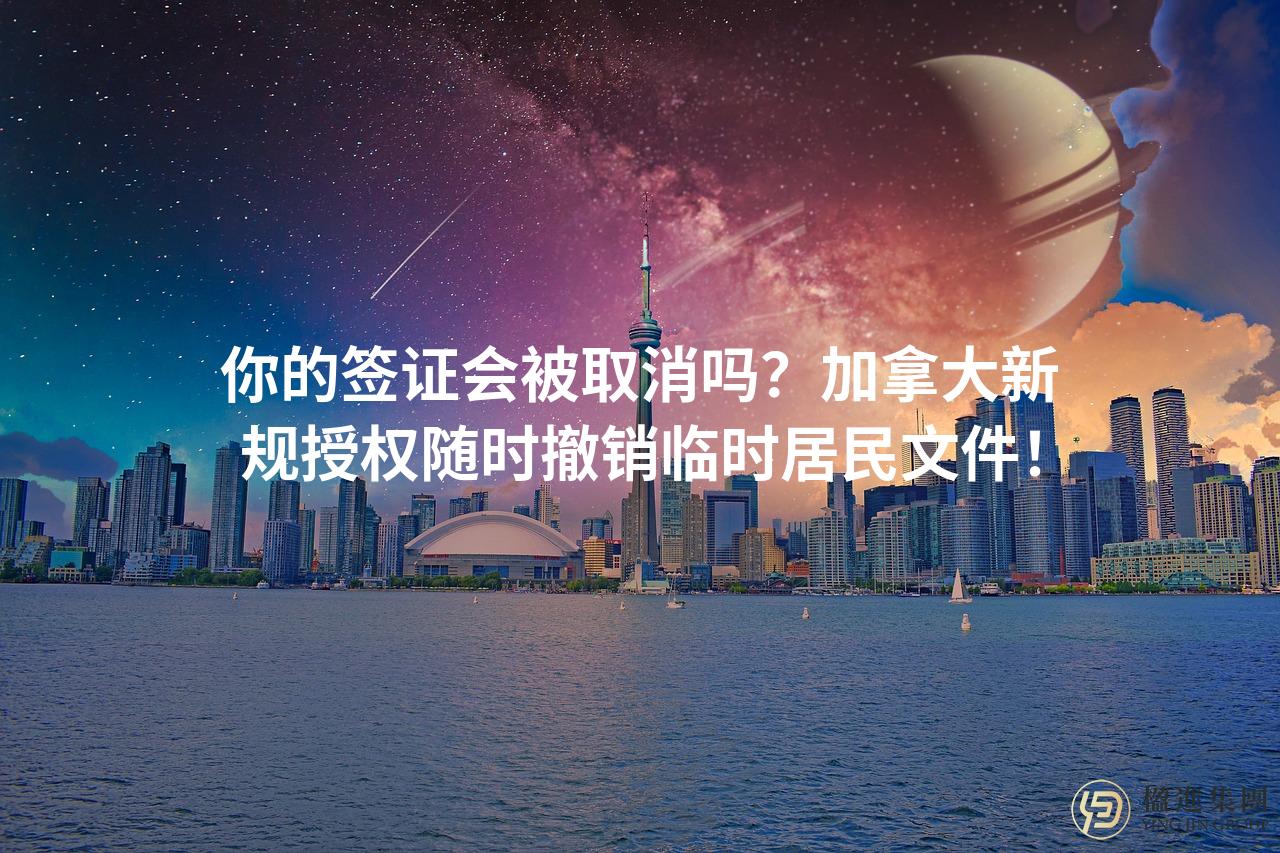 你的签证会被取消吗？加拿大新规授权随时撤销临时居民文件！