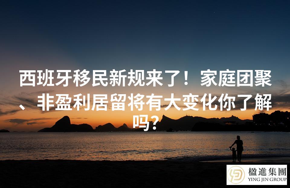 西班牙移民新规来了！家庭团聚、非盈利居留将有大变化你了解吗？