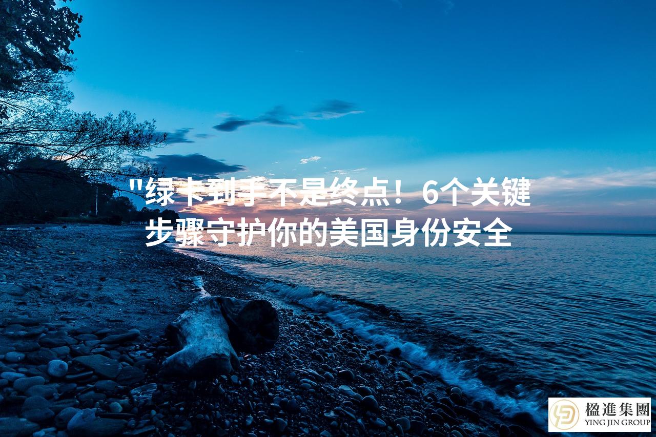 ＂绿卡到手不是终点！6个关键步骤守护你的美国身份安全