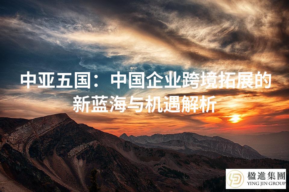 中亚五国：中国企业跨境拓展的新蓝海与机遇解析