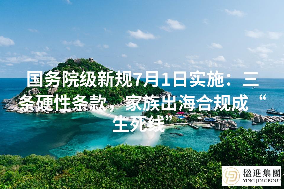国务院级新规7月1日实施：三条硬性条款，家族出海合规成“生死线”