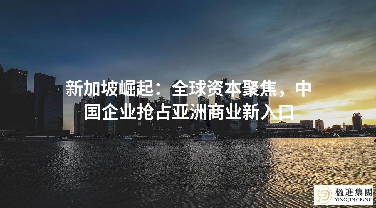 新加坡崛起：全球资本聚焦，中国企业抢占亚洲商业新入口