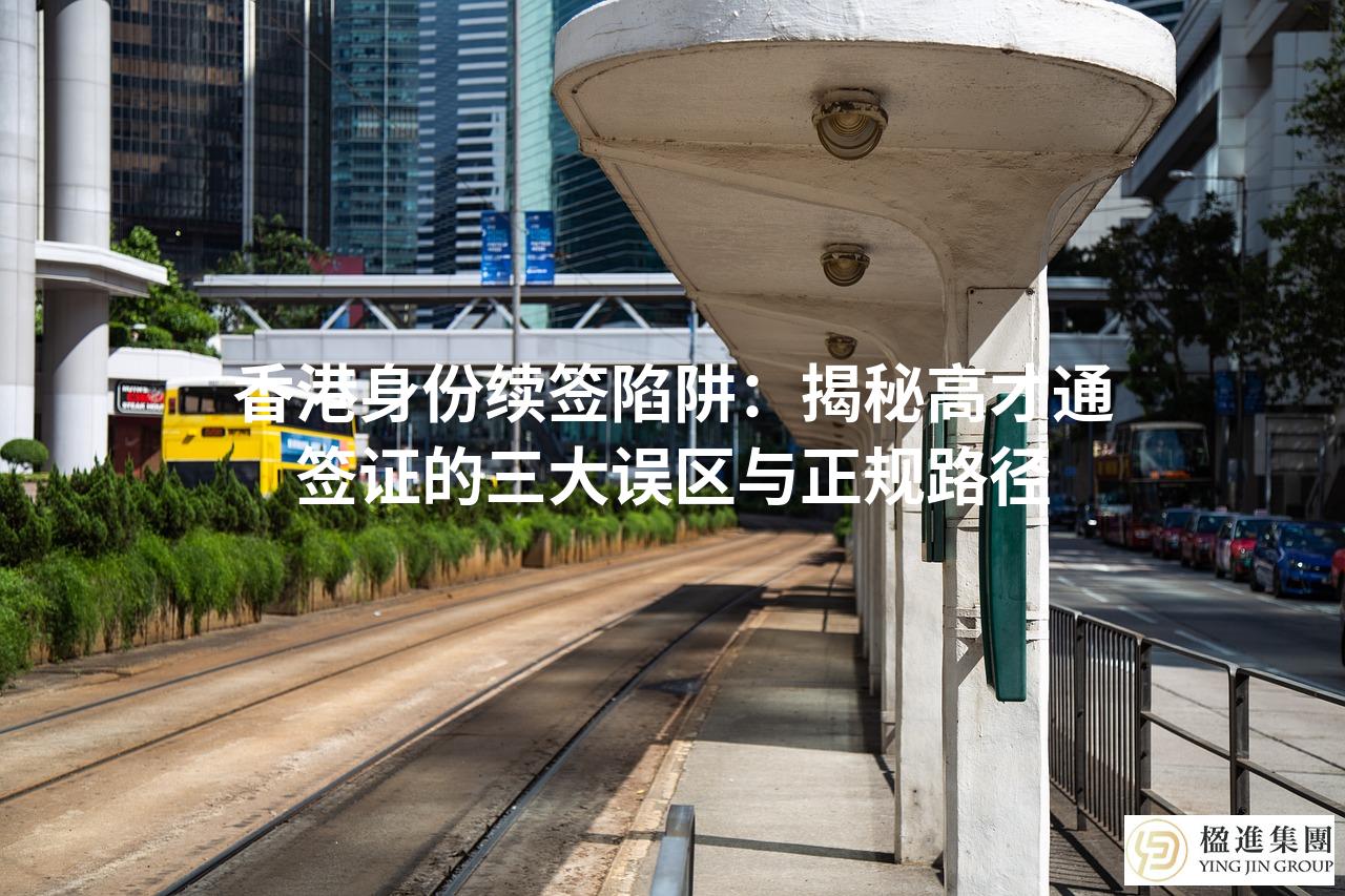 香港身份续签陷阱：揭秘高才通签证的三大误区与正规路径
