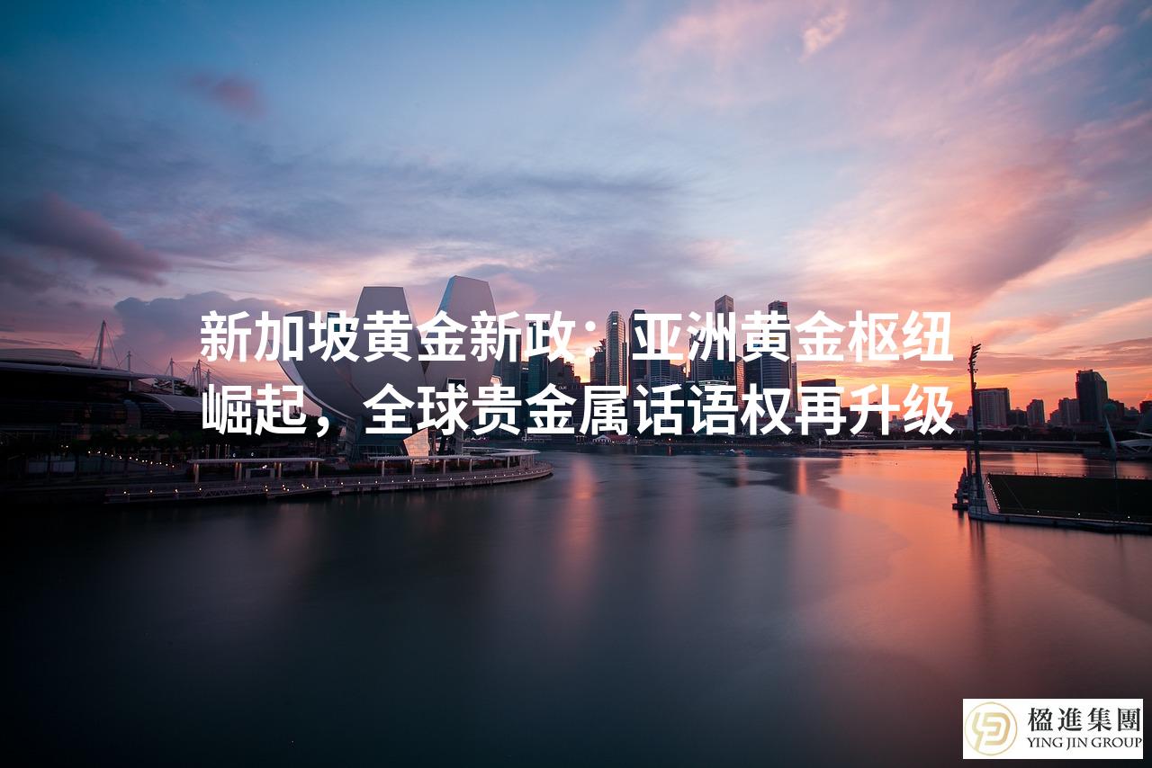 新加坡黄金新政：亚洲黄金枢纽崛起，全球贵金属话语权再升级