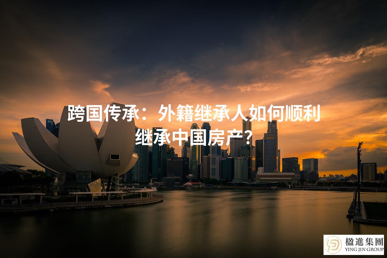 跨国传承：外籍继承人如何顺利继承中国房产？