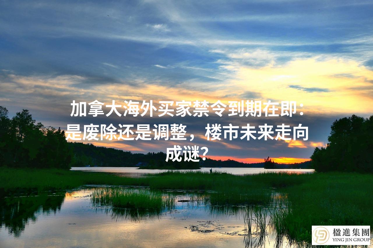 加拿大海外买家禁令到期在即：是废除还是调整，楼市未来走向成谜？