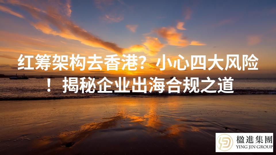 红筹架构去香港？小心四大风险！揭秘企业出海合规之道