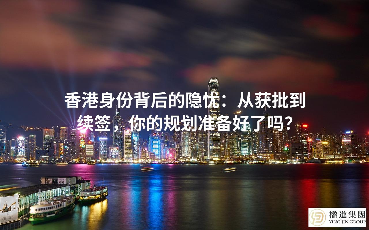 香港身份背后的隐忧：从获批到续签，你的规划准备好了吗？