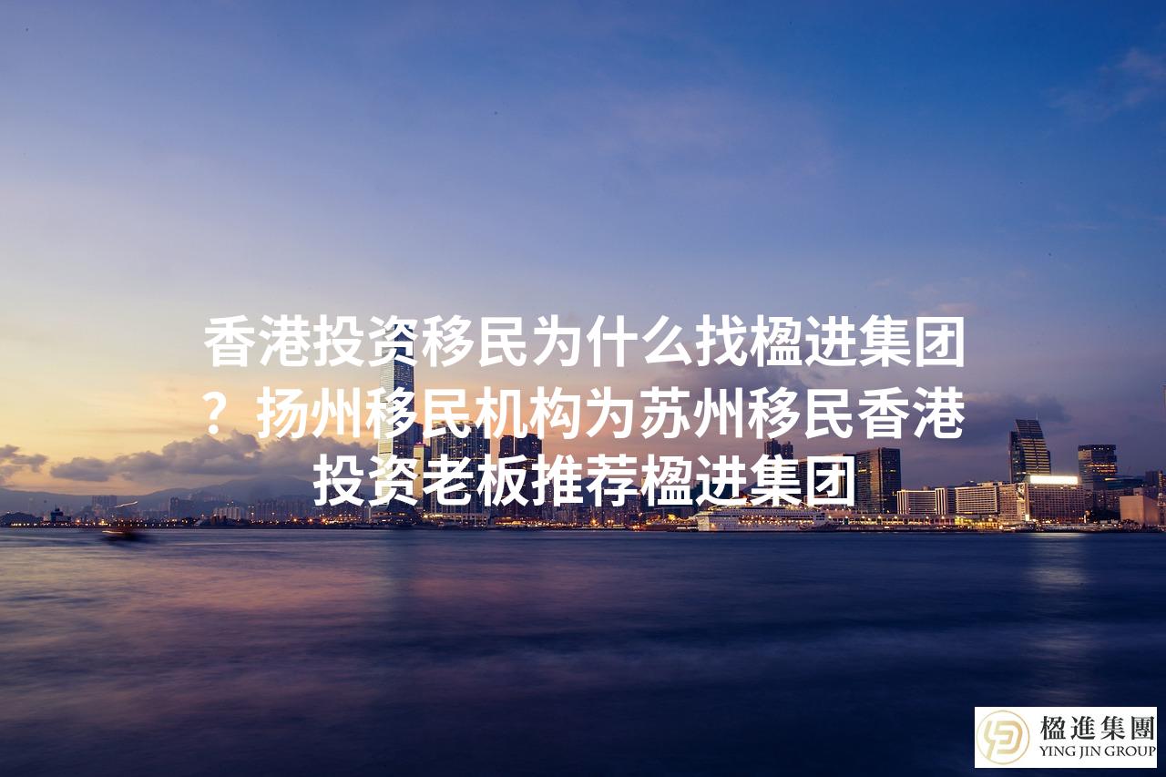 香港投资移民为什么找楹进集团？扬州移民机构为苏州移民香港投资老