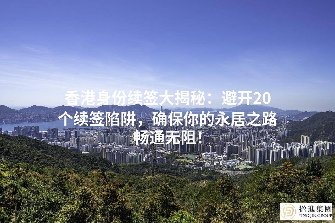 香港身份续签大揭秘：避开20个续签陷阱，确保你的永居之路畅通无阻！