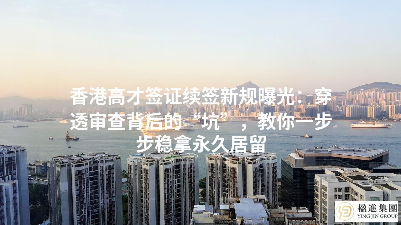 香港高才签证续签新规曝光：穿透审查背后的“坑”，教你一步步稳拿