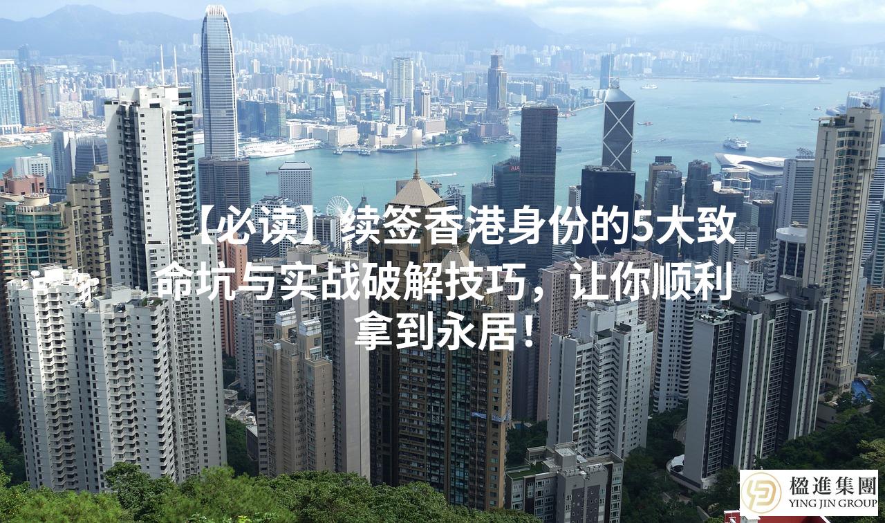 【必读】续签香港身份的5大致命坑与实战破解技巧，让你顺利拿到永居