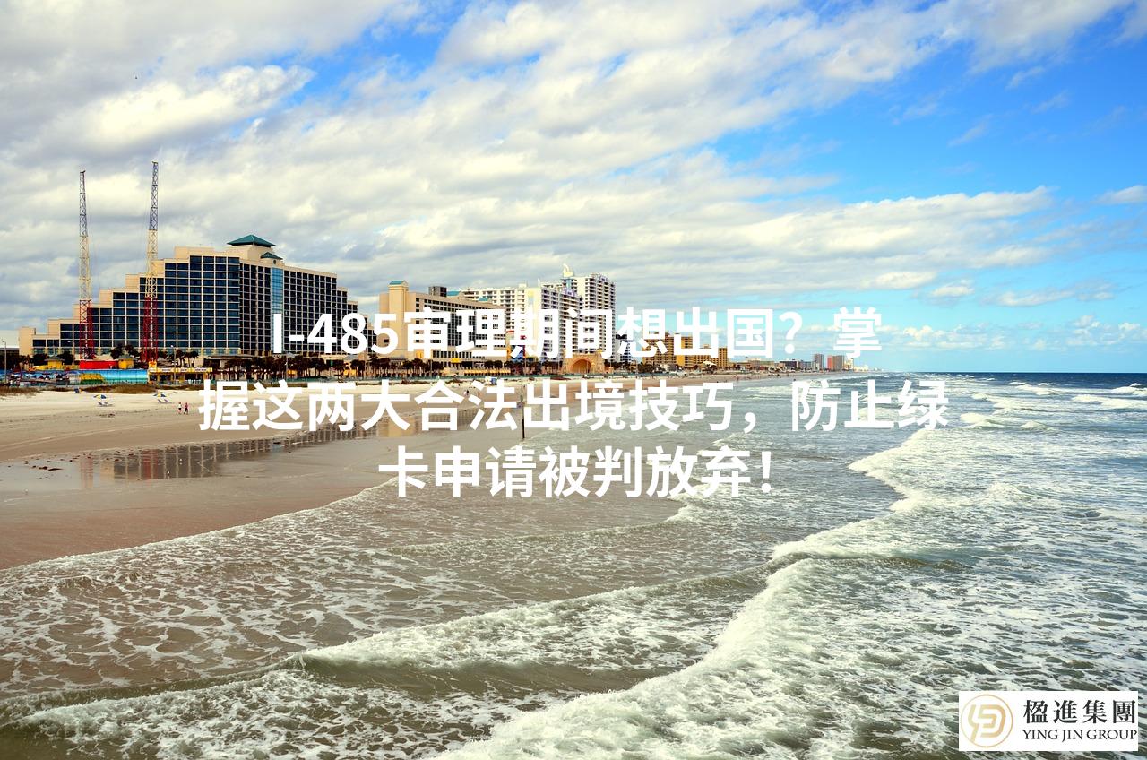 I-485审理期间想出国？掌握这两大合法出境技巧，防止绿卡申请被判放弃
